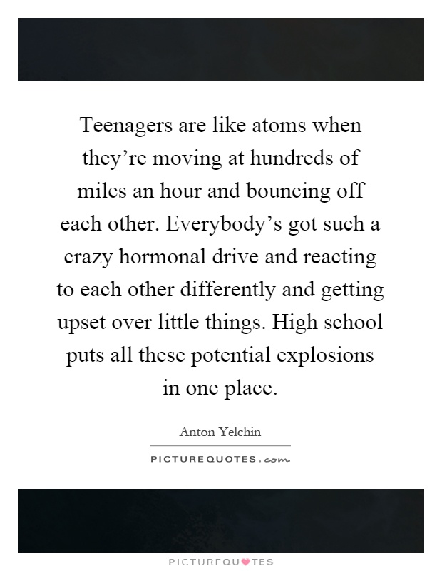 Teenagers are like atoms when they're moving at hundreds of miles an hour and bouncing off each other. Everybody's got such a crazy hormonal drive and reacting to each other differently and getting upset over little things. High school puts all these potential explosions in one place Picture Quote #1