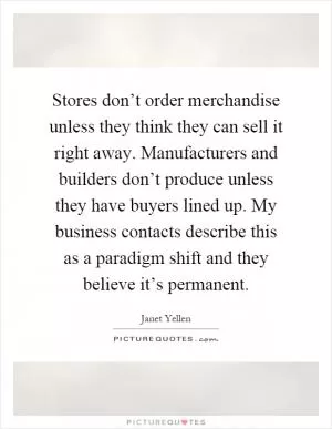Stores don’t order merchandise unless they think they can sell it right away. Manufacturers and builders don’t produce unless they have buyers lined up. My business contacts describe this as a paradigm shift and they believe it’s permanent Picture Quote #1