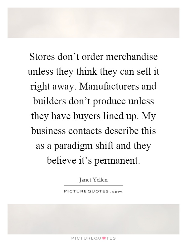 Stores don't order merchandise unless they think they can sell it right away. Manufacturers and builders don't produce unless they have buyers lined up. My business contacts describe this as a paradigm shift and they believe it's permanent Picture Quote #1