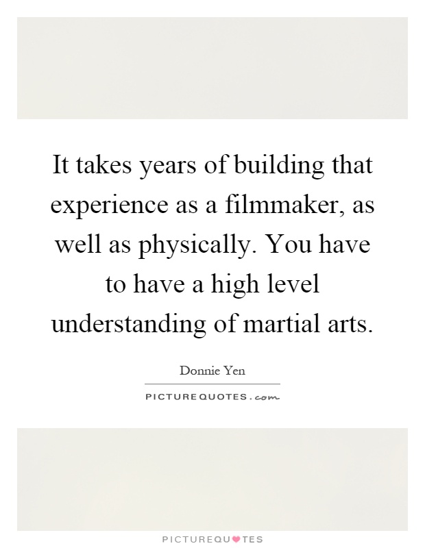 It takes years of building that experience as a filmmaker, as well as physically. You have to have a high level understanding of martial arts Picture Quote #1