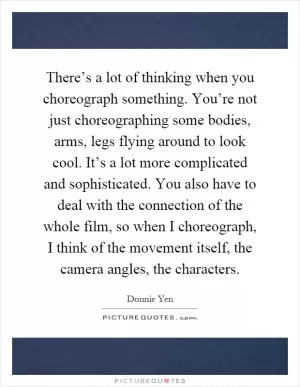 There’s a lot of thinking when you choreograph something. You’re not just choreographing some bodies, arms, legs flying around to look cool. It’s a lot more complicated and sophisticated. You also have to deal with the connection of the whole film, so when I choreograph, I think of the movement itself, the camera angles, the characters Picture Quote #1