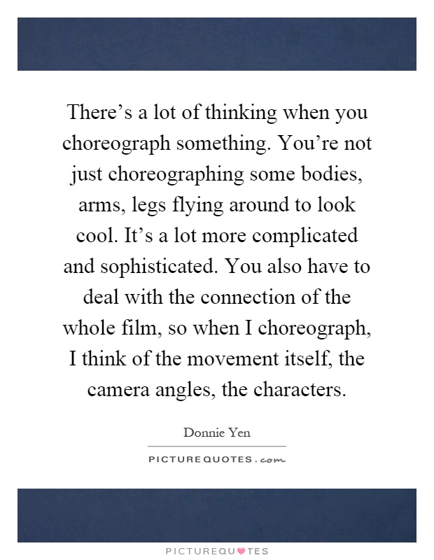 There's a lot of thinking when you choreograph something. You're not just choreographing some bodies, arms, legs flying around to look cool. It's a lot more complicated and sophisticated. You also have to deal with the connection of the whole film, so when I choreograph, I think of the movement itself, the camera angles, the characters Picture Quote #1