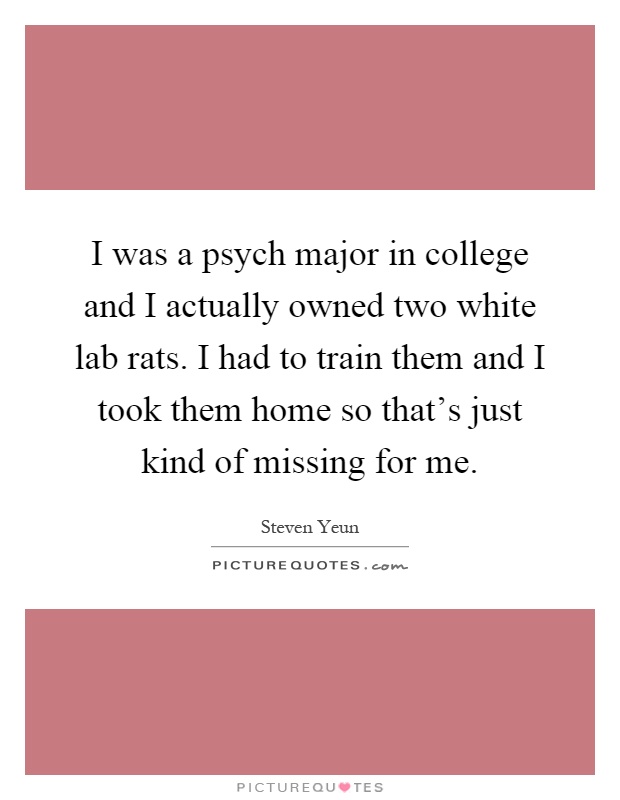 I was a psych major in college and I actually owned two white lab rats. I had to train them and I took them home so that's just kind of missing for me Picture Quote #1