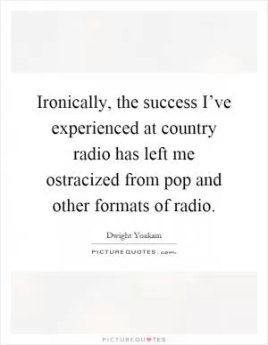 Ironically, the success I’ve experienced at country radio has left me ostracized from pop and other formats of radio Picture Quote #1