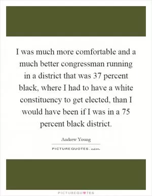 I was much more comfortable and a much better congressman running in a district that was 37 percent black, where I had to have a white constituency to get elected, than I would have been if I was in a 75 percent black district Picture Quote #1