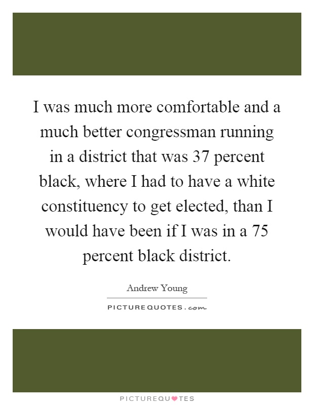 I was much more comfortable and a much better congressman running in a district that was 37 percent black, where I had to have a white constituency to get elected, than I would have been if I was in a 75 percent black district Picture Quote #1