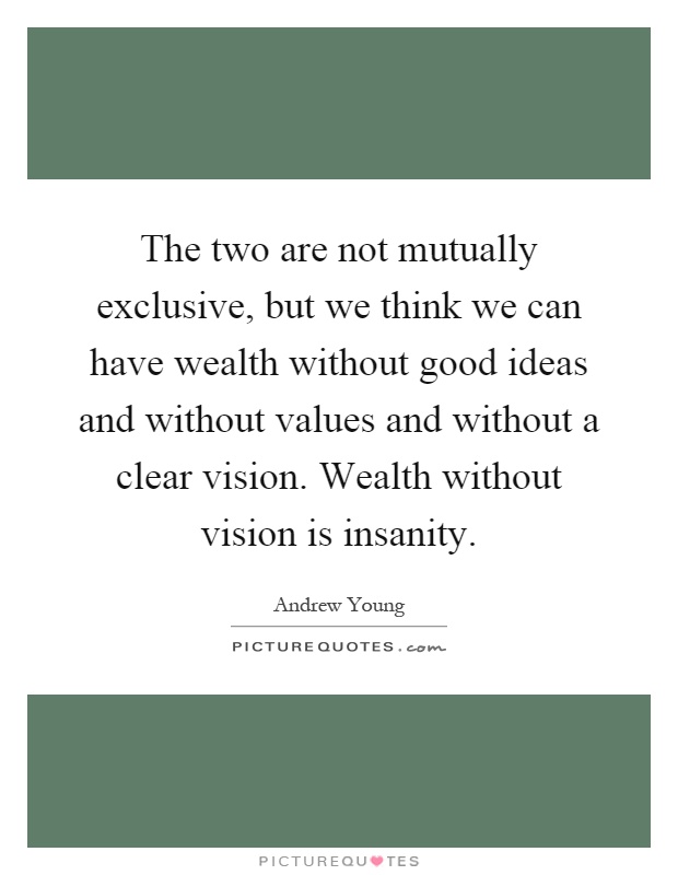 The two are not mutually exclusive, but we think we can have wealth without good ideas and without values and without a clear vision. Wealth without vision is insanity Picture Quote #1