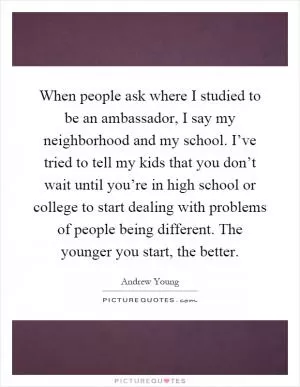 When people ask where I studied to be an ambassador, I say my neighborhood and my school. I’ve tried to tell my kids that you don’t wait until you’re in high school or college to start dealing with problems of people being different. The younger you start, the better Picture Quote #1