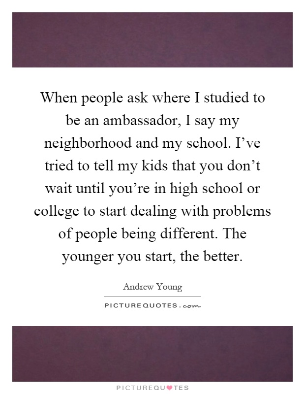 When people ask where I studied to be an ambassador, I say my neighborhood and my school. I've tried to tell my kids that you don't wait until you're in high school or college to start dealing with problems of people being different. The younger you start, the better Picture Quote #1