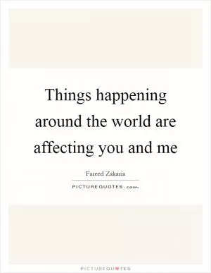 Things happening around the world are affecting you and me Picture Quote #1