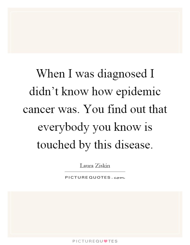 When I was diagnosed I didn't know how epidemic cancer was. You find out that everybody you know is touched by this disease Picture Quote #1