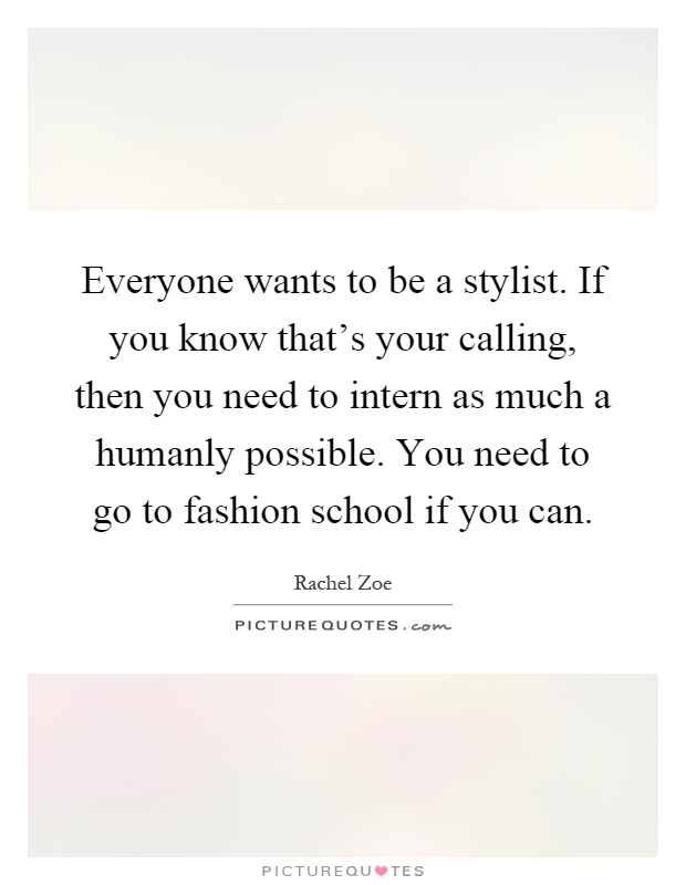 Everyone wants to be a stylist. If you know that's your calling, then you need to intern as much a humanly possible. You need to go to fashion school if you can Picture Quote #1