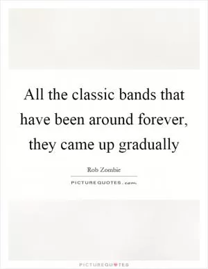 All the classic bands that have been around forever, they came up gradually Picture Quote #1