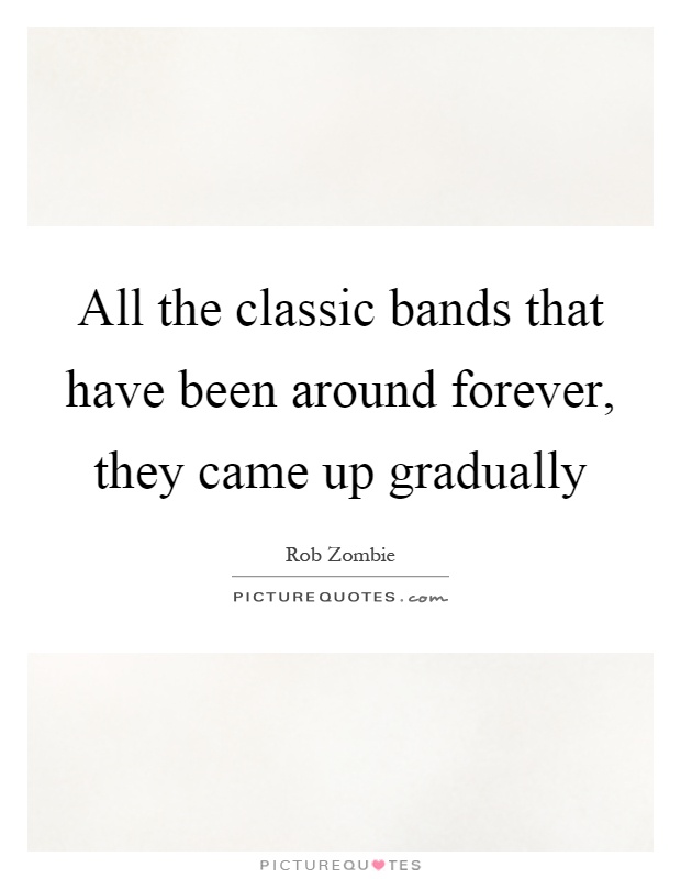 all the classic bands that have been around forever they came up gradually quote 1