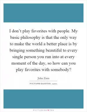 I don’t play favorites with people. My basic philosophy is that the only way to make the world a better place is by bringing something beautiful to every single person you run into at every moment of the day, so how can you play favorites with somebody? Picture Quote #1