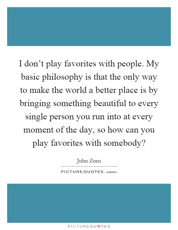 I don't play favorites with people. My basic philosophy is that the only way to make the world a better place is by bringing something beautiful to every single person you run into at every moment of the day, so how can you play favorites with somebody? Picture Quote #1