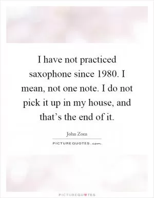 I have not practiced saxophone since 1980. I mean, not one note. I do not pick it up in my house, and that’s the end of it Picture Quote #1