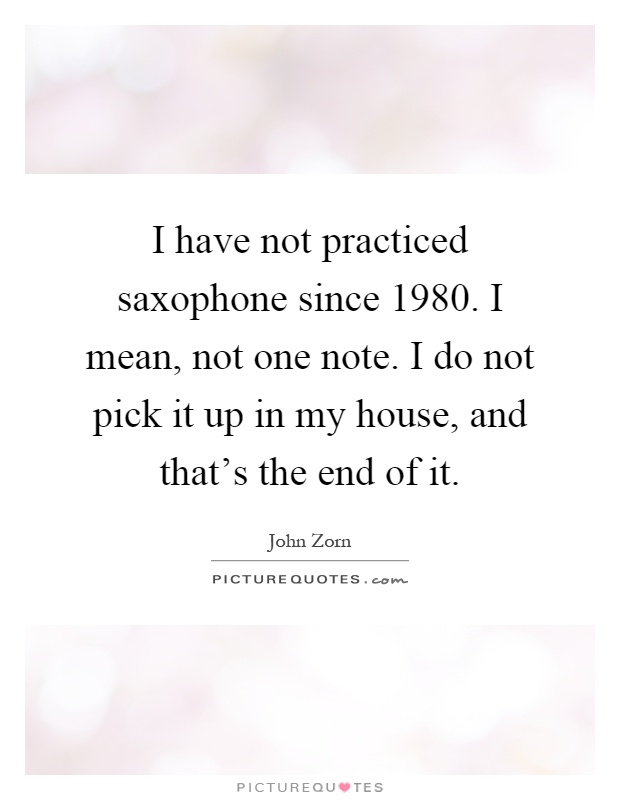 I have not practiced saxophone since 1980. I mean, not one note. I do not pick it up in my house, and that's the end of it Picture Quote #1