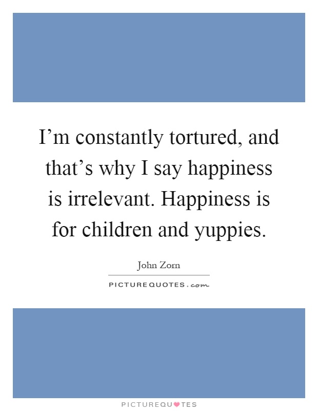 I'm constantly tortured, and that's why I say happiness is irrelevant. Happiness is for children and yuppies Picture Quote #1