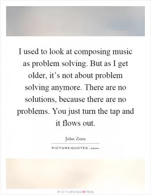 I used to look at composing music as problem solving. But as I get older, it’s not about problem solving anymore. There are no solutions, because there are no problems. You just turn the tap and it flows out Picture Quote #1