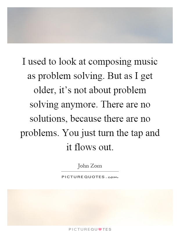 I used to look at composing music as problem solving. But as I get older, it's not about problem solving anymore. There are no solutions, because there are no problems. You just turn the tap and it flows out Picture Quote #1