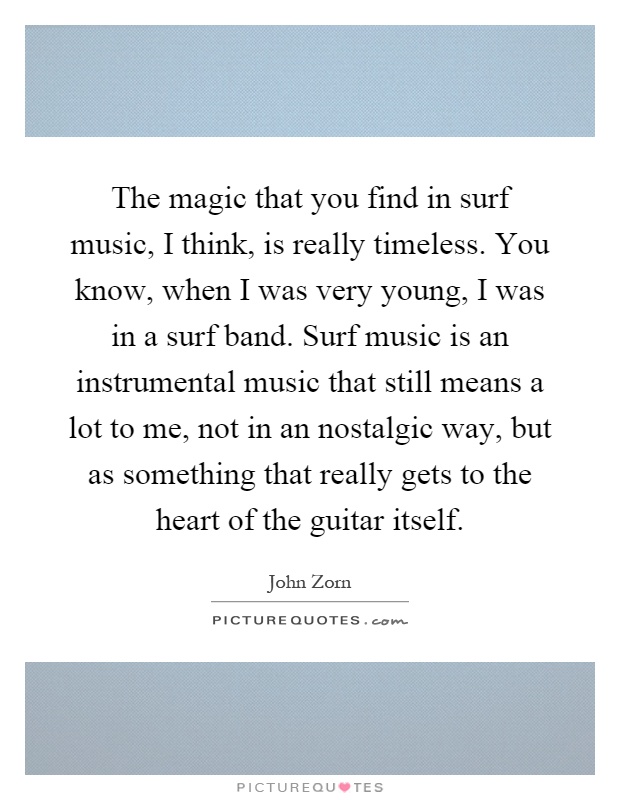The magic that you find in surf music, I think, is really timeless. You know, when I was very young, I was in a surf band. Surf music is an instrumental music that still means a lot to me, not in an nostalgic way, but as something that really gets to the heart of the guitar itself Picture Quote #1