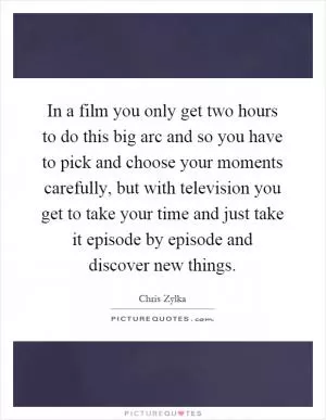 In a film you only get two hours to do this big arc and so you have to pick and choose your moments carefully, but with television you get to take your time and just take it episode by episode and discover new things Picture Quote #1