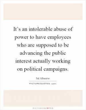 It’s an intolerable abuse of power to have employees who are supposed to be advancing the public interest actually working on political campaigns Picture Quote #1