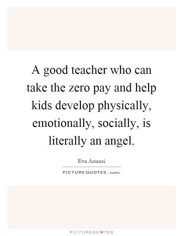 A good teacher who can take the zero pay and help kids develop physically, emotionally, socially, is literally an angel Picture Quote #1