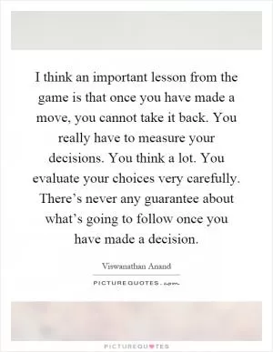 I think an important lesson from the game is that once you have made a move, you cannot take it back. You really have to measure your decisions. You think a lot. You evaluate your choices very carefully. There’s never any guarantee about what’s going to follow once you have made a decision Picture Quote #1