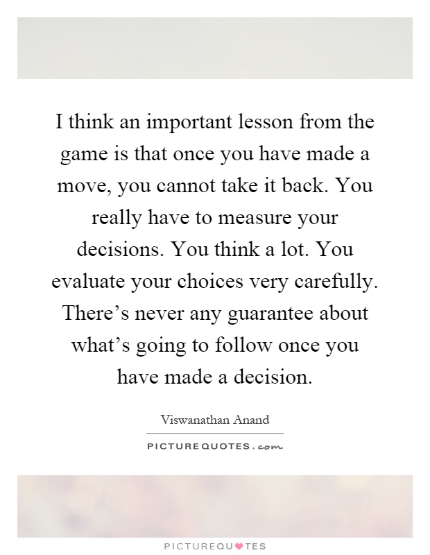 I think an important lesson from the game is that once you have made a move, you cannot take it back. You really have to measure your decisions. You think a lot. You evaluate your choices very carefully. There's never any guarantee about what's going to follow once you have made a decision Picture Quote #1