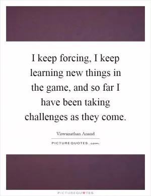 I keep forcing, I keep learning new things in the game, and so far I have been taking challenges as they come Picture Quote #1