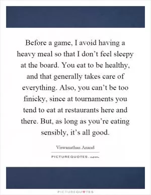 Before a game, I avoid having a heavy meal so that I don’t feel sleepy at the board. You eat to be healthy, and that generally takes care of everything. Also, you can’t be too finicky, since at tournaments you tend to eat at restaurants here and there. But, as long as you’re eating sensibly, it’s all good Picture Quote #1