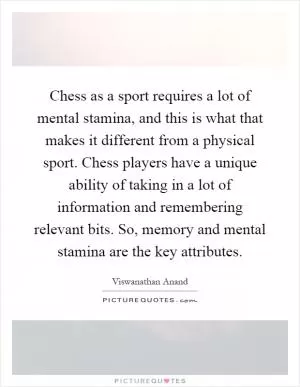 Chess as a sport requires a lot of mental stamina, and this is what that makes it different from a physical sport. Chess players have a unique ability of taking in a lot of information and remembering relevant bits. So, memory and mental stamina are the key attributes Picture Quote #1