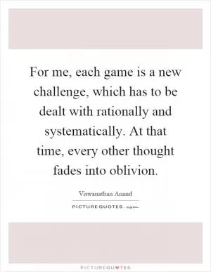 For me, each game is a new challenge, which has to be dealt with rationally and systematically. At that time, every other thought fades into oblivion Picture Quote #1