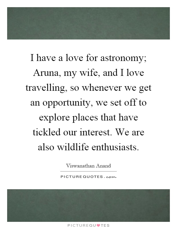 I have a love for astronomy; Aruna, my wife, and I love travelling, so whenever we get an opportunity, we set off to explore places that have tickled our interest. We are also wildlife enthusiasts Picture Quote #1