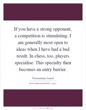 If you have a strong opponent, a competition is stimulating. I am generally most open to ideas when I have had a bad result. In chess, too, players specialise. This specialty then becomes an entry barrier Picture Quote #1