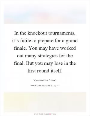 In the knockout tournaments, it’s futile to prepare for a grand finale. You may have worked out many strategies for the final. But you may lose in the first round itself Picture Quote #1
