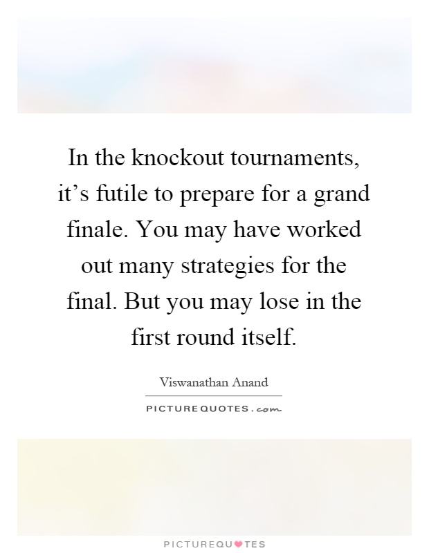In the knockout tournaments, it's futile to prepare for a grand finale. You may have worked out many strategies for the final. But you may lose in the first round itself Picture Quote #1