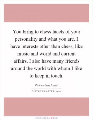 You bring to chess facets of your personality and what you are. I have interests other than chess, like music and world and current affairs. I also have many friends around the world with whom I like to keep in touch Picture Quote #1