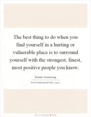 The best thing to do when you find yourself in a hurting or vulnerable place is to surround yourself with the strongest, finest, most positive people you know Picture Quote #1