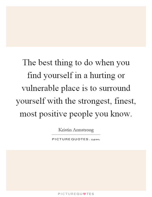 The best thing to do when you find yourself in a hurting or vulnerable place is to surround yourself with the strongest, finest, most positive people you know Picture Quote #1