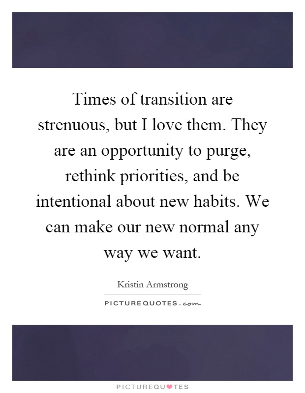 Times of transition are strenuous, but I love them. They are an opportunity to purge, rethink priorities, and be intentional about new habits. We can make our new normal any way we want Picture Quote #1