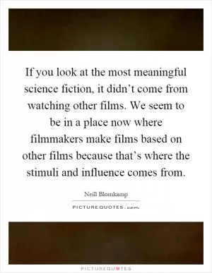 If you look at the most meaningful science fiction, it didn’t come from watching other films. We seem to be in a place now where filmmakers make films based on other films because that’s where the stimuli and influence comes from Picture Quote #1