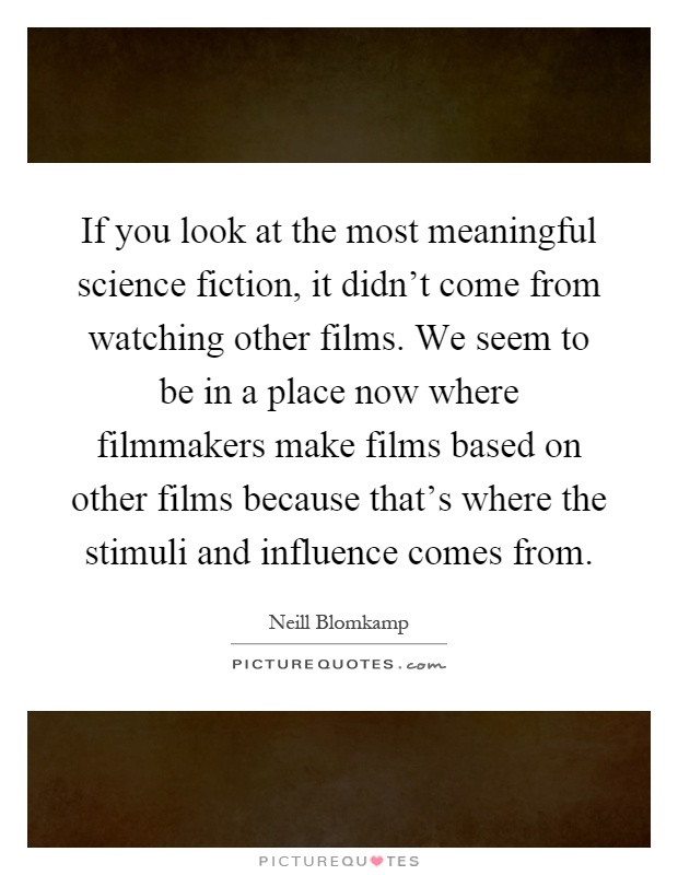 If you look at the most meaningful science fiction, it didn't come from watching other films. We seem to be in a place now where filmmakers make films based on other films because that's where the stimuli and influence comes from Picture Quote #1
