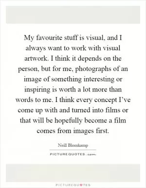 My favourite stuff is visual, and I always want to work with visual artwork. I think it depends on the person, but for me, photographs of an image of something interesting or inspiring is worth a lot more than words to me. I think every concept I’ve come up with and turned into films or that will be hopefully become a film comes from images first Picture Quote #1