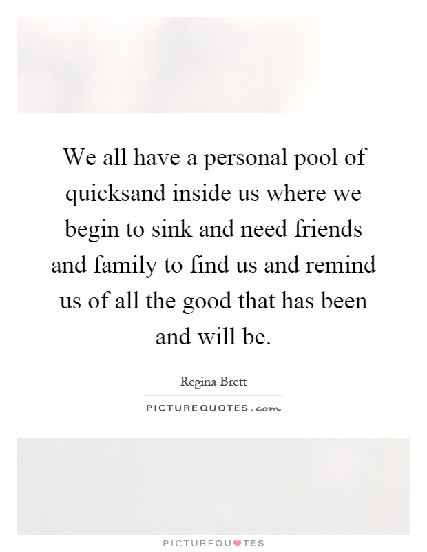 We all have a personal pool of quicksand inside us where we begin to sink and need friends and family to find us and remind us of all the good that has been and will be Picture Quote #1