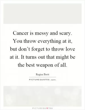 Cancer is messy and scary. You throw everything at it, but don’t forget to throw love at it. It turns out that might be the best weapon of all Picture Quote #1