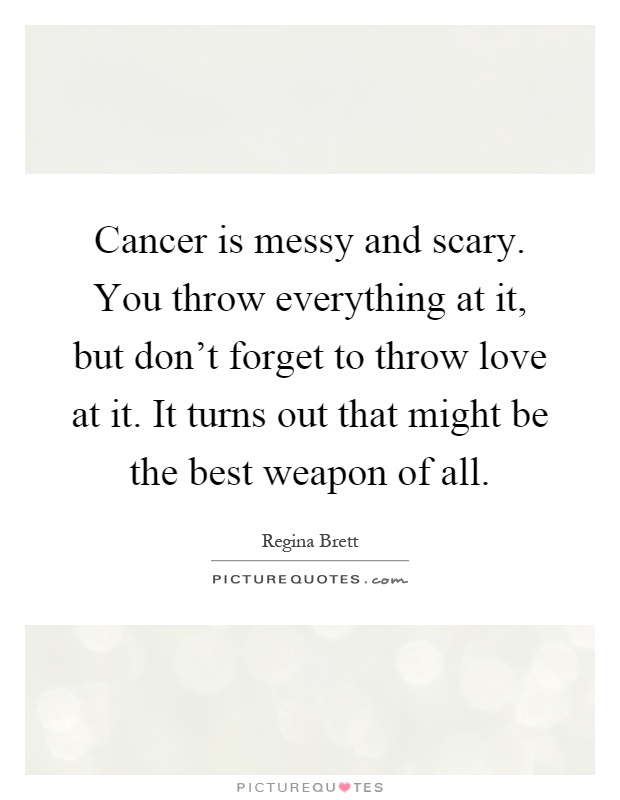 Cancer is messy and scary. You throw everything at it, but don't forget to throw love at it. It turns out that might be the best weapon of all Picture Quote #1