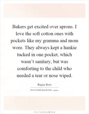 Bakers get excited over aprons. I love the soft cotton ones with pockets like my gramma and mom wore. They always kept a hankie tucked in one pocket, which wasn’t sanitary, but was comforting to the child who needed a tear or nose wiped Picture Quote #1